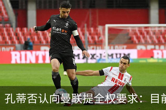 孔蒂否认向曼联提全权要求：目前没有深入谈判